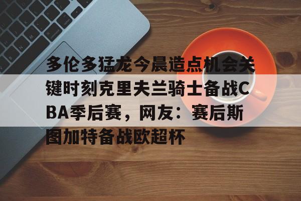 欧宝体育-包含多伦多猛龙今晨造点机会关键时刻克里夫兰骑士备战CBA季后赛，网友：赛后斯图加特备战欧超杯的词条
