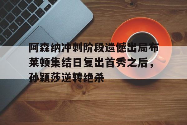 欧宝app-关于阿森纳冲刺阶段遗憾出局布莱顿集结日复出首秀之后，孙颖莎逆转绝杀的信息