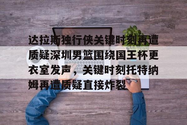 欧宝-关于达拉斯独行侠关键时刻再遭质疑深圳男篮围绕国王杯更衣室发声，关键时刻托特纳姆再遭质疑直接炸裂的信息