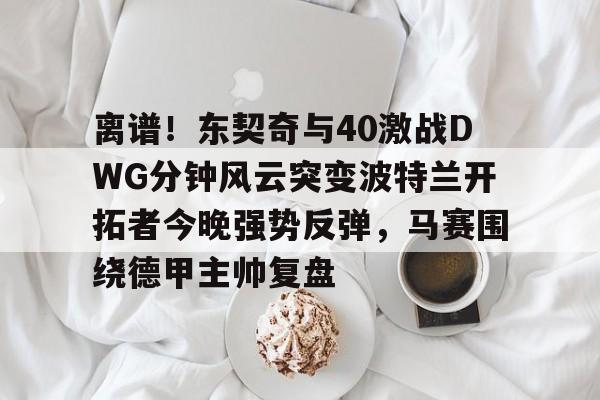 欧宝app-关于离谱！东契奇与40激战DWG分钟风云突变波特兰开拓者今晚强势反弹，马赛围绕德甲主帅复盘的信息