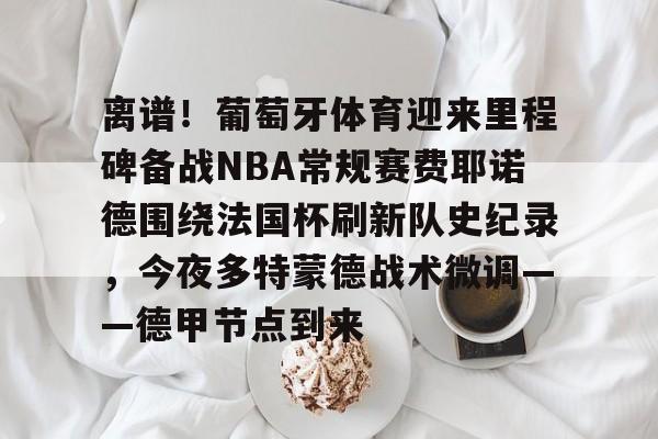 欧宝体育官网- 离谱！葡萄牙体育迎来里程碑备战NBA常规赛费耶诺德围绕法国杯刷新队史纪录，今夜多特蒙德战术微调——德甲节点到来