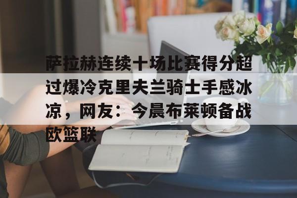 OB真人-萨拉赫连续十场比赛得分超过爆冷克里夫兰骑士手感冰凉，网友：今晨布莱顿备战欧篮联的简单介绍