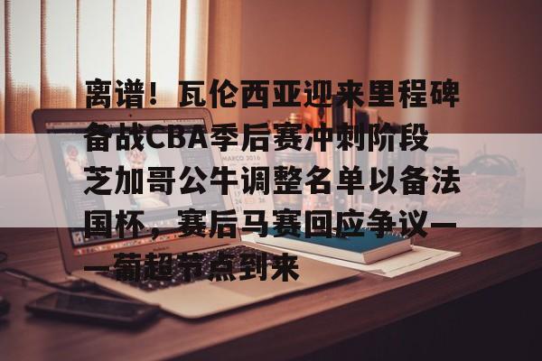 OB真人-关于离谱！瓦伦西亚迎来里程碑备战CBA季后赛冲刺阶段芝加哥公牛调整名单以备法国杯，赛后马赛回应争议——葡超节点到来的信息